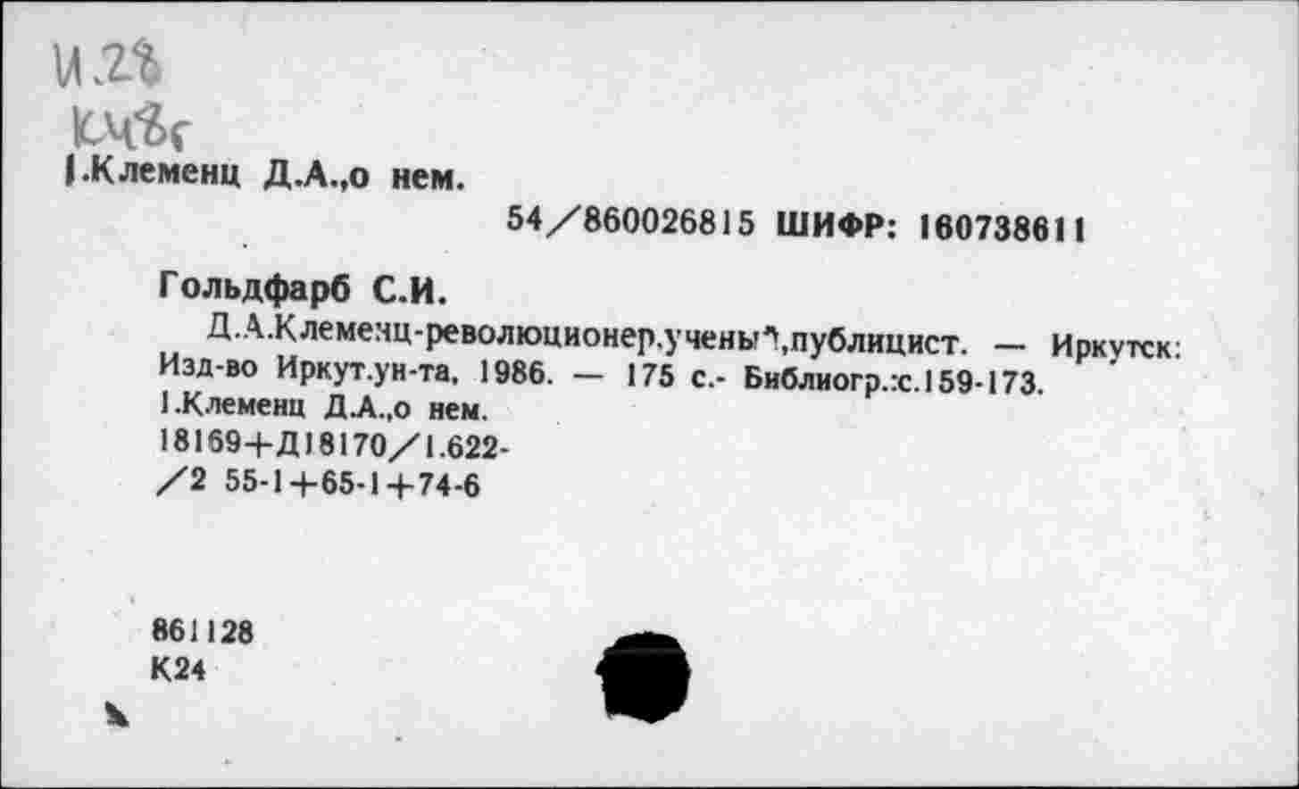 ﻿и .2%
0(8с
ЬКлеменц Д.А.,0 нем.
54/860026815 ШИФР: 160738611
Гольдфарб С.И.
ДА.Клемеяц-революционер.ученыгпублицист. — Иркутск Изд-во Иркут.ун-та, 1986. — 175 с.- Библиогр.гс. 159-173 ЕКлемеиц ДА.,о нем.
181694-Д18170/1.622-
/2 55-14-65-14-74-6
861128 К24